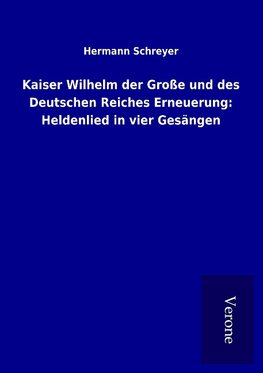 Kaiser Wilhelm der Große und des Deutschen Reiches Erneuerung: Heldenlied in vier Gesängen