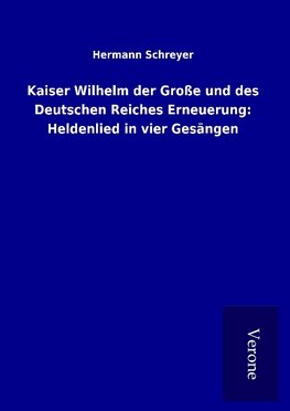 Kaiser Wilhelm der Große und des Deutschen Reiches Erneuerung: Heldenlied in vier Gesängen