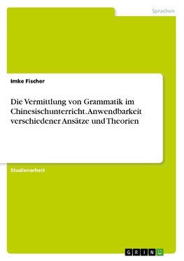 Die Vermittlung von Grammatik im Chinesischunterricht. Anwendbarkeit verschiedener Ansätze und Theorien