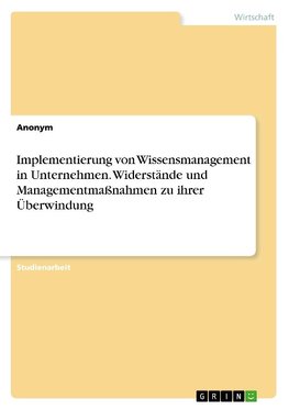 Implementierung von Wissensmanagement in Unternehmen. Widerstände und Managementmaßnahmen zu ihrer Überwindung