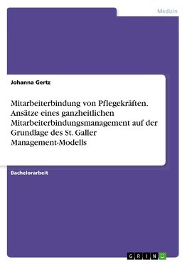 Mitarbeiterbindung von Pflegekräften. Ansätze eines ganzheitlichen Mitarbeiterbindungsmanagement auf der Grundlage des St. Galler Management-Modells