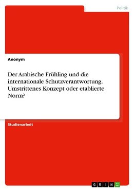 Der Arabische Frühling und die internationale Schutzverantwortung. Umstrittenes Konzept oder etablierte Norm?