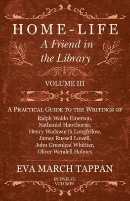 Home-Life - A Friend in the Library - Volume III -  A Practical Guide to the Writings of Ralph Waldo Emerson, Nathaniel Hawthorne, Henry Wadsworth Longfellow, James Russell Lowell, John Greenleaf Whittier, Oliver Wendell Holmes - In Twelve Volumes