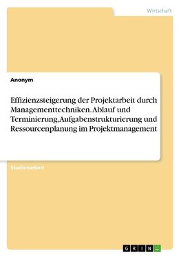 Effizienzsteigerung der Projektarbeit durch Managementtechniken. Ablauf und Terminierung, Aufgabenstrukturierung und Ressourcenplanung im Projektmanagement