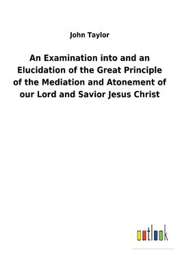 An Examination into and an Elucidation of the Great Principle of the Mediation and Atonement of our Lord and Savior Jesus Christ