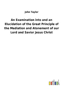 An Examination into and an Elucidation of the Great Principle of the Mediation and Atonement of our Lord and Savior Jesus Christ