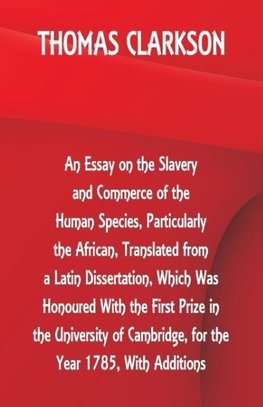 An Essay on the Slavery and Commerce of the Human Species, Particularly the African ,Translated from a Latin Dissertation, Which Was Honoured With the First Prize in the University of Cambridge, for the Year 1785, With Additions