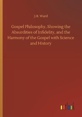 Gospel Philosophy, Showing the Absurdities of Infidelity, and the Harmony of the Gospel with Science and History