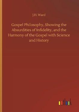 Gospel Philosophy, Showing the Absurdities of Infidelity, and the Harmony of the Gospel with Science and History