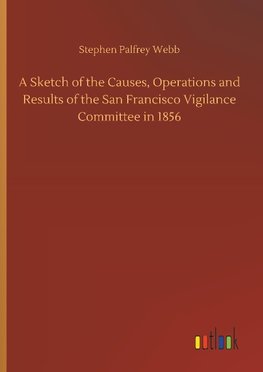 A Sketch of the Causes, Operations and Results of the San Francisco Vigilance Committee in 1856