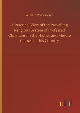 A Practical View of the Prevailing Religious System of Professed Christians, in the Higher and Middle Classes in this Country