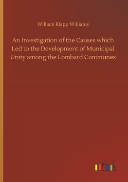 An Investigation of the Causes which Led to the Development of Municipal Unity among the Lombard Communes