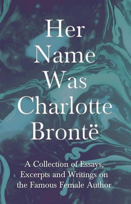 Her Name Was Charlotte Brontë - A Collection of Essays, Excerpts and Writings on the Famous Female Author