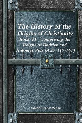 The History of the Origins of Christianity Book VI - Comprising  the Reigns of Hadrian and Antonius Pius (A.D. 117-161)