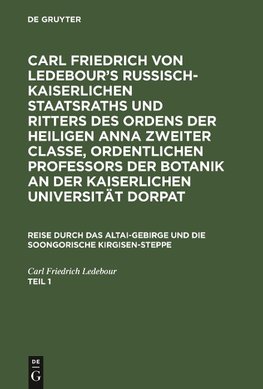 Carl Friedrich von Ledebour's Russisch-Kaiserlichen Staatsraths und Ritters des Ordens der heiligen Anna zweiter Classe, ordentlichen Professors der Botanik an der Kaiserlichen Universität Dorpat. Reise durch das Altai-Gebirge und die soongorische Kirgisen-Steppe. Teil 1