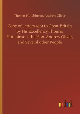 Copy of Letters sent to Great-Britain by His Excellency Thomas Hutchinson, the Hon. Andrew Oliver, and Several other People