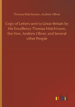 Copy of Letters sent to Great-Britain by His Excellency Thomas Hutchinson, the Hon. Andrew Oliver, and Several other People