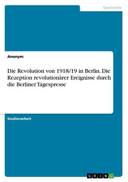 Die Revolution von 1918/19 in Berlin. Die Rezeption revolutionärer Ereignisse durch die Berliner Tagespresse