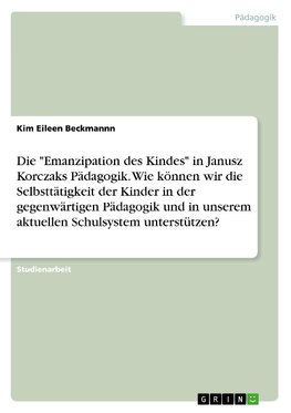 Die "Emanzipation des Kindes" in Janusz Korczaks Pädagogik. Wie können wir die Selbsttätigkeit der Kinder in der gegenwärtigen Pädagogik und in unserem aktuellen Schulsystem unterstützen?