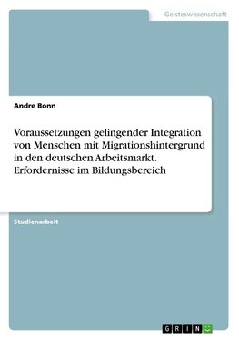 Voraussetzungen gelingender Integration von Menschen mit Migrationshintergrund in den deutschen Arbeitsmarkt. Erfordernisse im Bildungsbereich