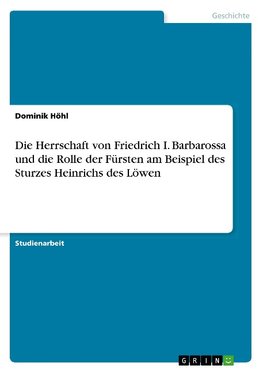 Die Herrschaft von Friedrich I. Barbarossa und die Rolle der Fürsten am Beispiel des Sturzes Heinrichs des Löwen