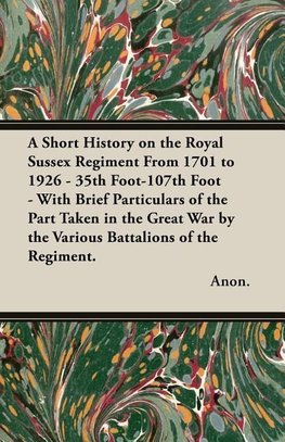 A Short History on the Royal Sussex Regiment From 1701 to 1926 - 35th Foot-107th Foot - With Brief Particulars of the Part Taken in the Great War by the Various Battalions of the Regiment.