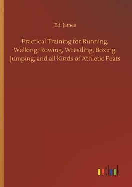 Practical Training for Running, Walking, Rowing, Wrestling, Boxing, Jumping, and all Kinds of Athletic Feats