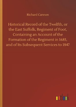 Historical Record of the Twelfth, or the East Suffolk, Regiment of Foot, Containing an Account of the Formation of the Regiment in 1685, and of Its Subsequent Services to 1847