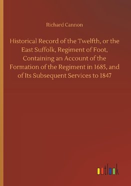 Historical Record of the Twelfth, or the East Suffolk, Regiment of Foot, Containing an Account of the Formation of the Regiment in 1685, and of Its Subsequent Services to 1847