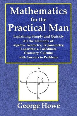 Mathematics for the Practical Man  -  Explaining Simply and Quickly All the Elements of Algebra, Geometry, Trigonometry, Logarithms, Coo