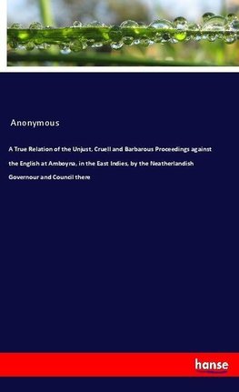 A True Relation of the Unjust, Cruell and Barbarous Proceedings against the English at Amboyna, in the East Indies, by the Neatherlandish Governour and Council there