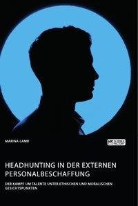 Headhunting in der externen Personalbeschaffung. Der Kampf um Talente unter ethischen und moralischen Gesichtspunkten