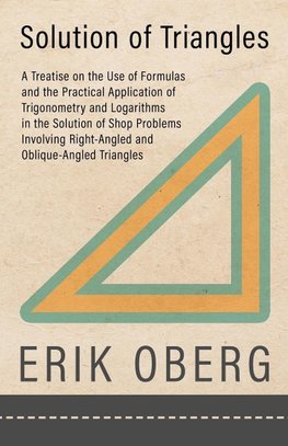 Solution of Triangles - A Treatise on the Use of Formulas and the Practical Application of Trigonometry and Logarithms in the Solution of Shop Problems Involving Right-Angled and Oblique-Angled Triangles