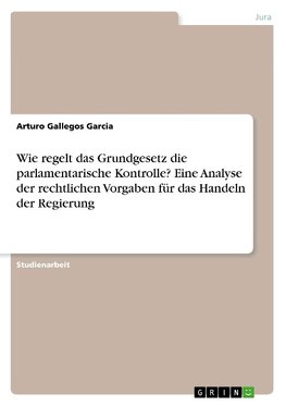 Wie regelt das Grundgesetz die parlamentarische Kontrolle? Eine Analyse der rechtlichen Vorgaben für das Handeln der Regierung