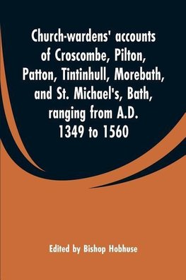 Church-wardens' accounts of Croscombe, Pilton, Patton, Tintinhull, Morebath, and St. Michael's, Bath, ranging from A.D. 1349 to 1560