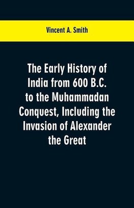 The early history of India from 600 B.C. to the Muhammadan conquest, including the invasion of Alexander the Great