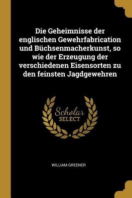 Die Geheimnisse Der Englischen Gewehrfabrication Und Büchsenmacherkunst, So Wie Der Erzeugung Der Verschiedenen Eisensorten Zu Den Feinsten Jagdgewehr