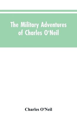 The Military Adventures of Charles O'Neil, Who Was a Soldier in the Army of Lord Wellington During the Memorable Peninsular War and the Continental Campaigns from 1811 to 1815