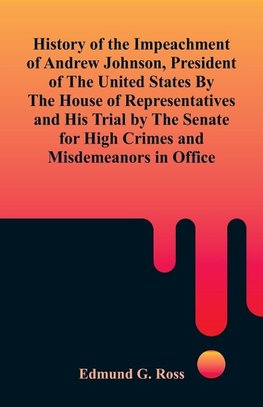 History of the Impeachment of Andrew Johnson, President of The United States By The House Of Representatives and His Trial by The Senate for High Crimes and Misdemeanors in Office