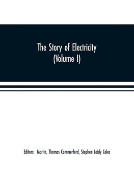 The story of electricity (Volume I) A popular and practical historical account of the establishment and wonderful development of the electrical industry. With engravings and sketches of the pioneers and prominent men, past and present