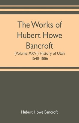 The works of Hubert Howe Bancroft (Volume XXVI) History of Utah, 1540-1886