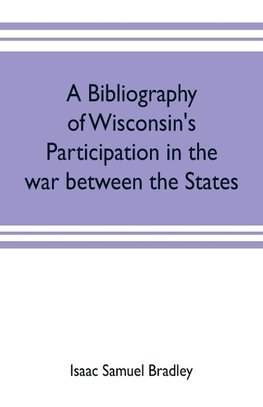 A bibliography of Wisconsin's participation in the war between the states; Based upon material contained in the Wisconsin Historical Library