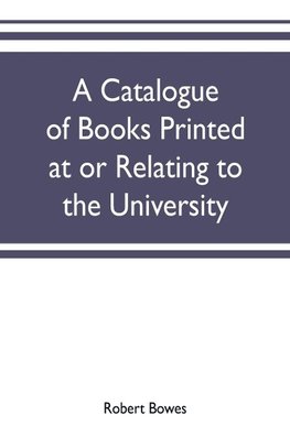 A catalogue of books printed at or relating to the University, town & county of Cambridge, from 1521 to 1893, with bibliographical and biographical notes