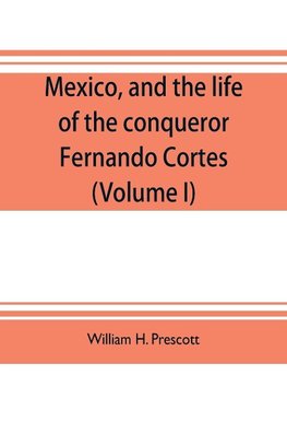 Mexico, and the life of the conqueror Fernando Cortes (Volume I)