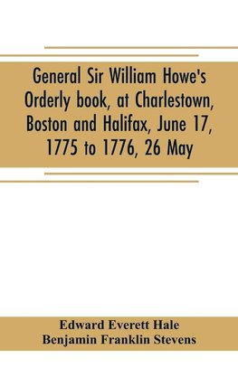 General Sir William Howe's Orderly book, at Charlestown, Boston and Halifax, June 17, 1775 to 1776, 26 May; to which is added the official abridgment of General Howe's correspondence with the English Government during the siege of Boston, and some militar