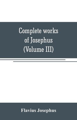 Complete works of Josephus. Antiquities of the Jews; The wars of the Jews against Apion, etc (Volume III)