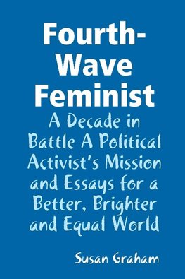 Fourth-Wave Feminist - A Decade in Battle A Political Activist?s Mission and Essays for a Better, Brighter and Equal World