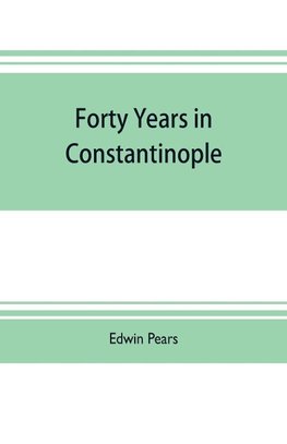 Forty years in Constantinople; the recollections of Sir Edwin Pears, 1873-1915, with 16 illustrations