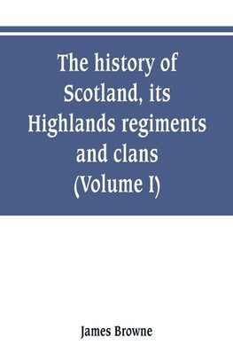 The history of Scotland, its Highlands, regiments and clans (Volume I)