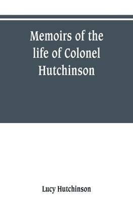 Memoirs of the life of Colonel Hutchinson, Governor of Nottingham Castle and Town, representative of the County of Nottingham in the Long Parliament, and of the Town of Nottingham in the first parliament of Charles the Second, with original anecdotes of m